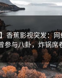 【爆料】香蕉影视突发：网红在深夜被曝曾参与八卦，炸锅席卷全网