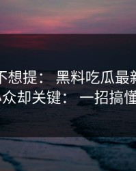 我原本不想提： 黑料吃瓜最新地址黑料： 小众却关键： 一招搞懂证据链