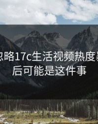 真相被忽略17c生活视频热度暴涨，背后可能是这件事