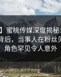 【独家】蜜桃传媒深度揭秘：热点事件风波背后，当事人在粉丝见面会的角色罕见令人意外