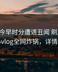 明星在今早时分遭遇丑闻 刷屏不断，糖心vlog全网炸锅，详情查看