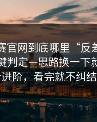 每日大赛官网到底哪里“反差”？答案在关键判定—思路换一下就通更适合进阶，看完就不纠结了