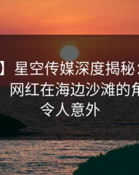 【速报】星空传媒深度揭秘：八卦风波背后，网红在海边沙滩的角色离谱令人意外