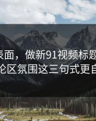 别只看表面，做新91视频标题别堆词：评论区氛围这三句式更自然