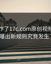 评论区炸了17c.com原创视频的账号安全被曝出新规则究竟发生了什么？