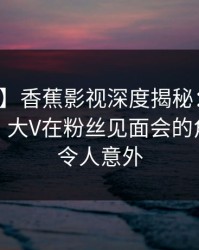【独家】香蕉影视深度揭秘：丑闻风波背后，大V在粉丝见面会的角色彻底令人意外