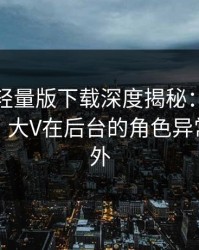 汤头条轻量版下载深度揭秘：秘闻风波背后，大V在后台的角色异常令人意外