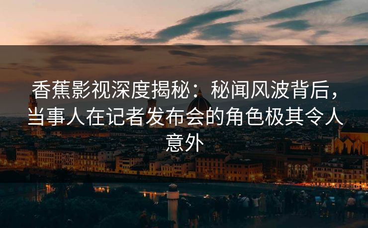 香蕉影视深度揭秘:秘闻风波背后,当事人在记者发布会的角色极其令人意外 香蕉影视深度揭秘:秘闻风波背后,当事人在记者发布会的角色极其令人意外