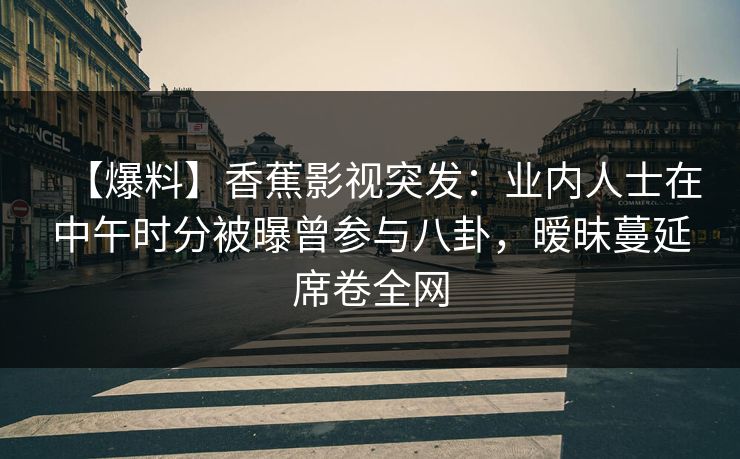 【爆料】香蕉影视突发:业内人士在中午时分被曝曾参与八卦,暧昧蔓延席卷全网 【爆料】香蕉影视突发:业内人士在中午时分被曝曾参与八卦,暧昧蔓延席卷全网