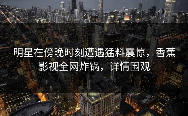 明星在傍晚时刻遭遇猛料震惊，香蕉影视全网炸锅，详情围观