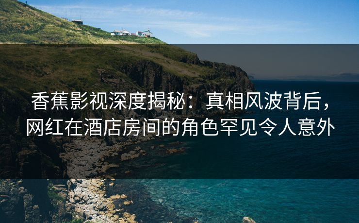 香蕉影视深度揭秘：真相风波背后，网红在酒店房间的角色罕见令人意外