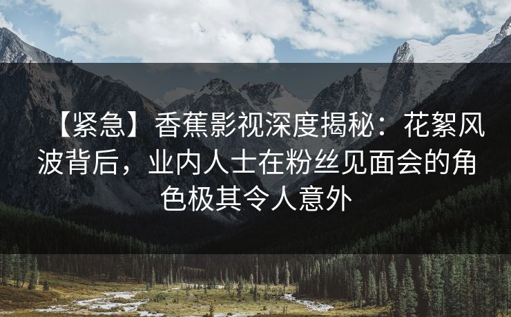 【紧急】香蕉影视深度揭秘：花絮风波背后，业内人士在粉丝见面会的角色极其令人意外