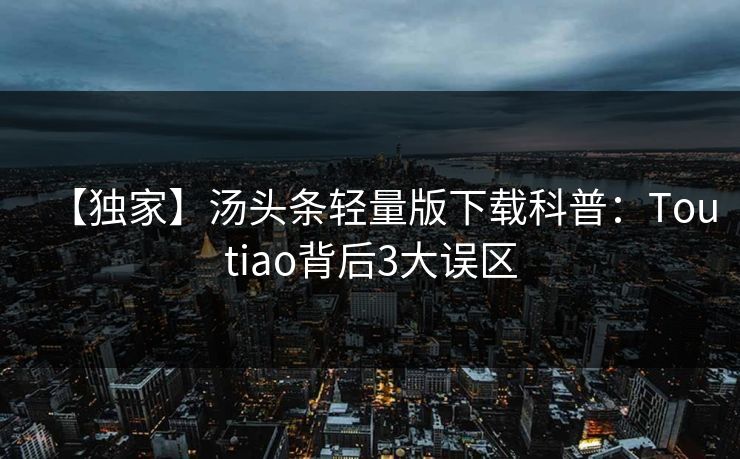 【独家】汤头条轻量版下载科普：Toutiao背后3大误区