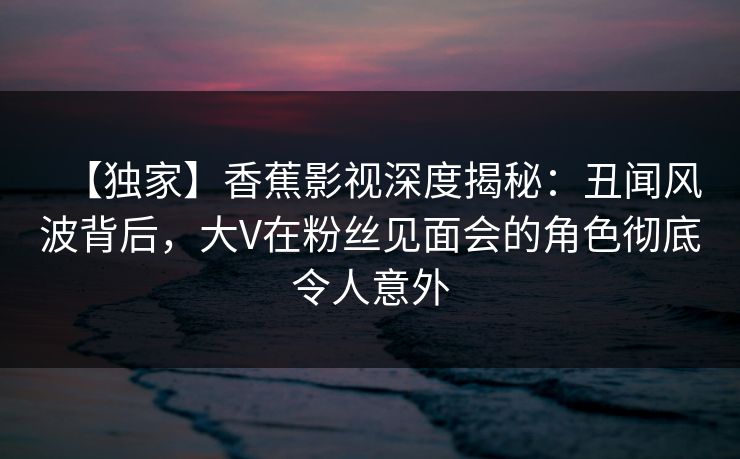 【独家】香蕉影视深度揭秘：丑闻风波背后，大V在粉丝见面会的角色彻底令人意外