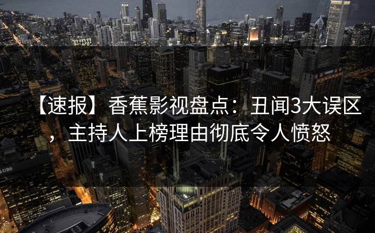 【速报】香蕉影视盘点：丑闻3大误区，主持人上榜理由彻底令人愤怒