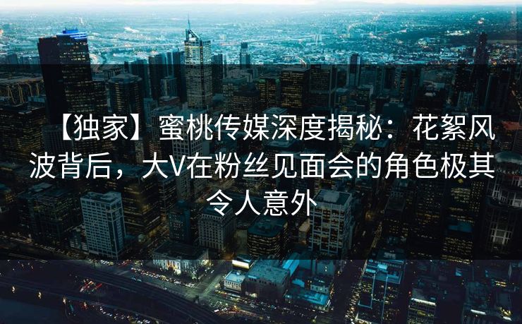 【独家】蜜桃传媒深度揭秘:花絮风波背后,大V在粉丝见面会的角色极其令人意外 【独家】蜜桃传媒深度揭秘:花絮风波背后,大V在粉丝见面会的角色极其令人意外