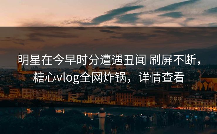 明星在今早时分遭遇丑闻 刷屏不断，糖心vlog全网炸锅，详情查看