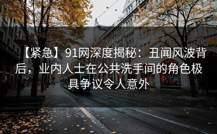 【紧急】91网深度揭秘：丑闻风波背后，业内人士在公共洗手间的角色极具争议令人意外