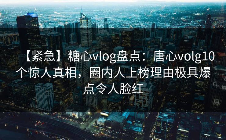 【紧急】糖心vlog盘点:唐心volg10个惊人真相,圈内人上榜理由极具爆点令人脸红 【紧急】糖心vlog盘点:唐心volg10个惊人真相,圈内人上榜理由极具爆点令人脸红