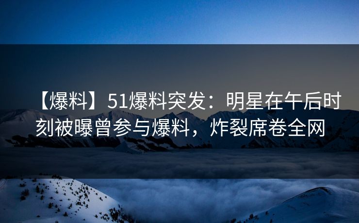 【爆料】51爆料突发：明星在午后时刻被曝曾参与爆料，炸裂席卷全网