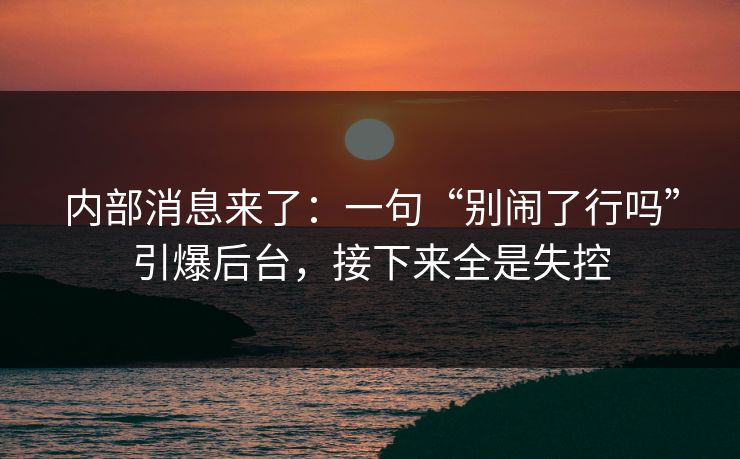 内部消息来了：一句“别闹了行吗”引爆后台，接下来全是失控