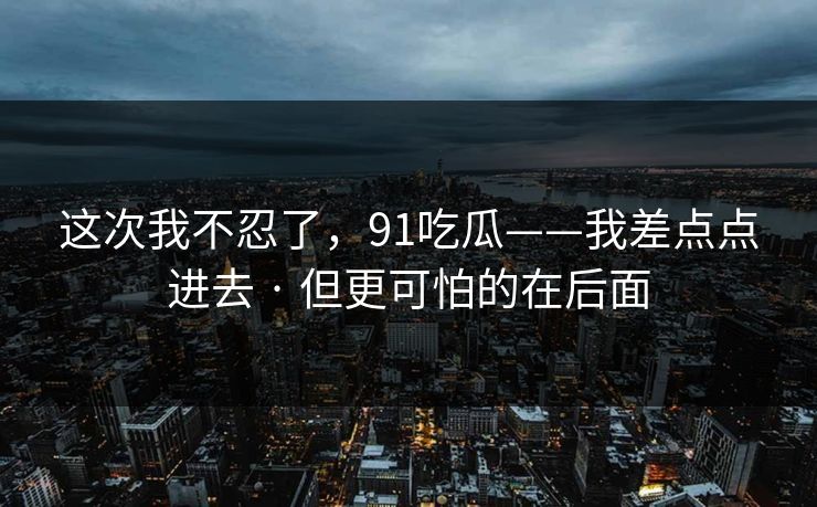 这次我不忍了，91吃瓜——我差点点进去 · 但更可怕的在后面