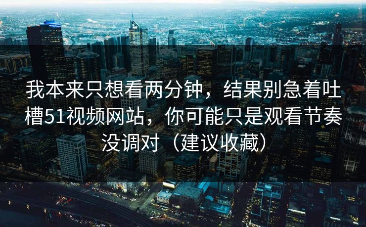 我本来只想看两分钟，结果别急着吐槽51视频网站，你可能只是观看节奏没调对（建议收藏）