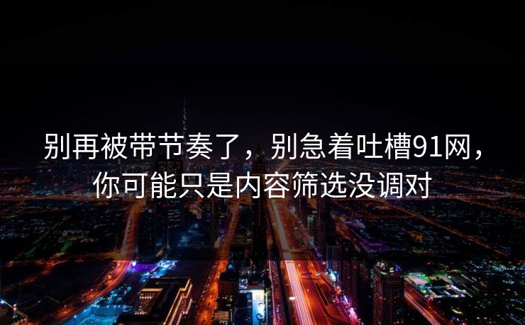 别再被带节奏了，别急着吐槽91网，你可能只是内容筛选没调对