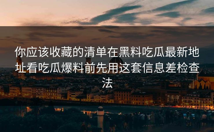 你应该收藏的清单在黑料吃瓜最新地址看吃瓜爆料前先用这套信息差检查法