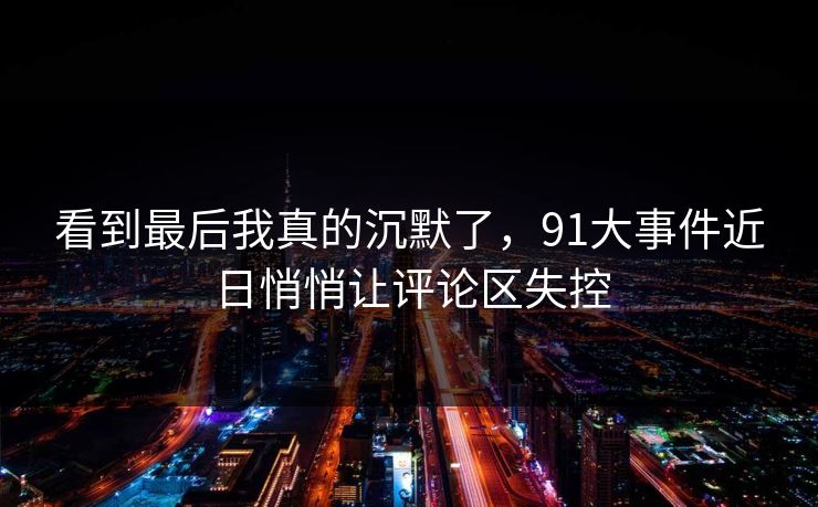 看到最后我真的沉默了,91大事件近日悄悄让评论区失控 看到最后我真的沉默了,91大事件近日悄悄让评论区失控