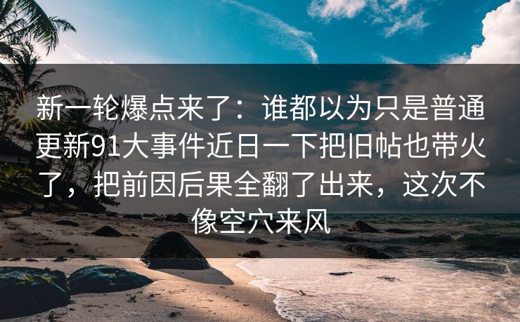 新一轮爆点来了:谁都以为只是普通更新91大事件近日一下把旧帖也带火了,把前因后果全翻了出来,这次不像空穴来风 新一轮爆点来了:谁都以为只是普通更新91大事件近日一下把旧帖也带火了,把前因后果全翻了出来,这次不像空穴来风