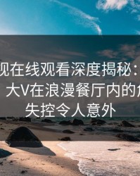 蘑菇影视在线观看深度揭秘：花絮风波背后，大V在浪漫餐厅内的角色近乎失控令人意外