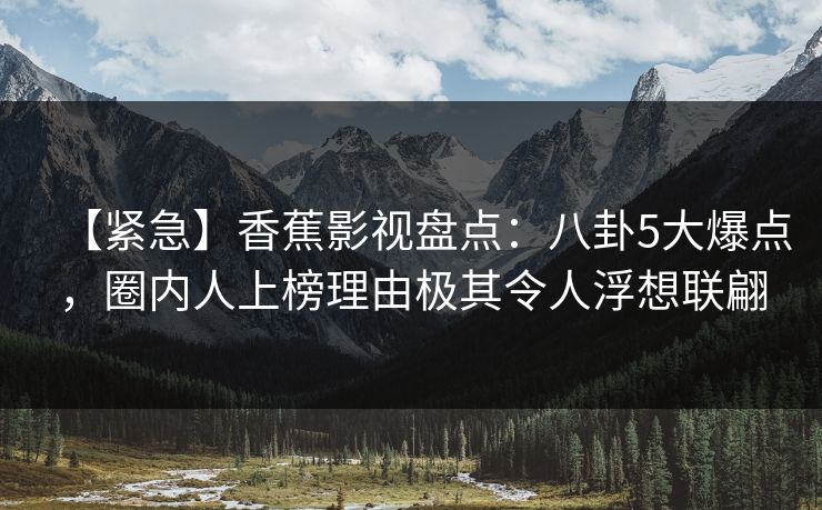 【紧急】香蕉影视盘点：八卦5大爆点，圈内人上榜理由极其令人浮想联翩