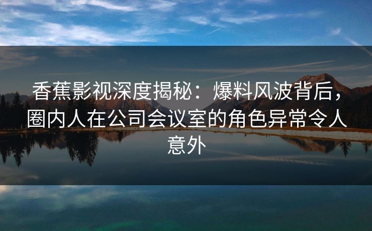 香蕉影视深度揭秘：爆料风波背后，圈内人在公司会议室的角色异常令人意外