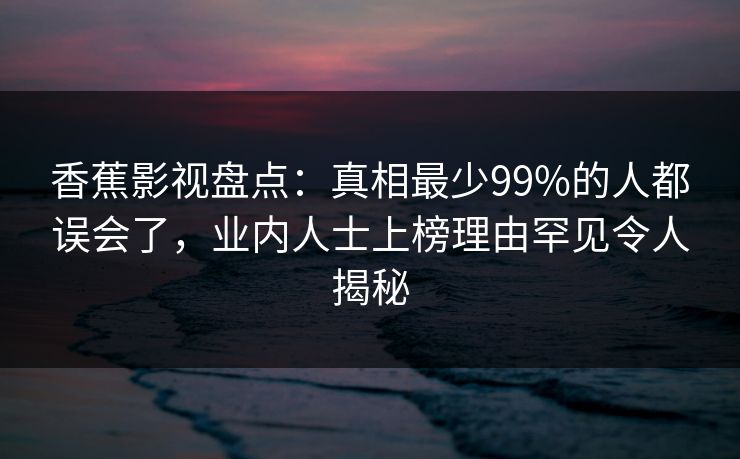 香蕉影视盘点：真相最少99%的人都误会了，业内人士上榜理由罕见令人揭秘