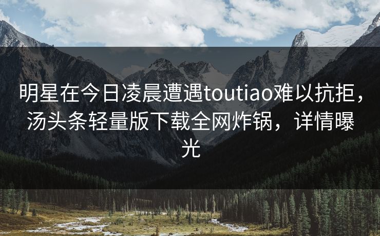 明星在今日凌晨遭遇toutiao难以抗拒,汤头条轻量版下载全网炸锅,详情曝光 明星在今日凌晨遭遇toutiao难以抗拒,汤头条轻量版下载全网炸锅,详情曝光
