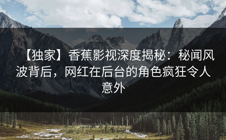 【独家】香蕉影视深度揭秘：秘闻风波背后，网红在后台的角色疯狂令人意外