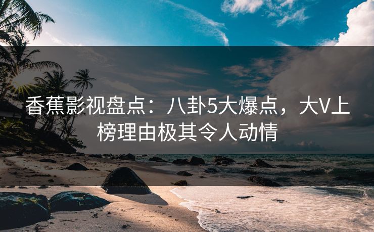 香蕉影视盘点：八卦5大爆点，大V上榜理由极其令人动情