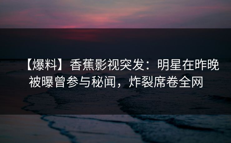 【爆料】香蕉影视突发：明星在昨晚被曝曾参与秘闻，炸裂席卷全网