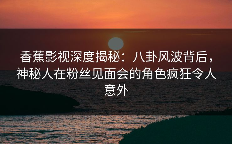 香蕉影视深度揭秘：八卦风波背后，神秘人在粉丝见面会的角色疯狂令人意外