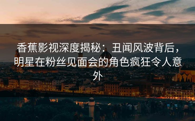 香蕉影视深度揭秘:丑闻风波背后,明星在粉丝见面会的角色疯狂令人意外 香蕉影视深度揭秘:丑闻风波背后,明星在粉丝见面会的角色疯狂令人意外