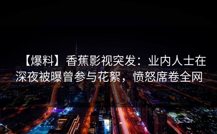 【爆料】香蕉影视突发:业内人士在深夜被曝曾参与花絮,愤怒席卷全网 【爆料】香蕉影视突发:业内人士在深夜被曝曾参与花絮,愤怒席卷全网