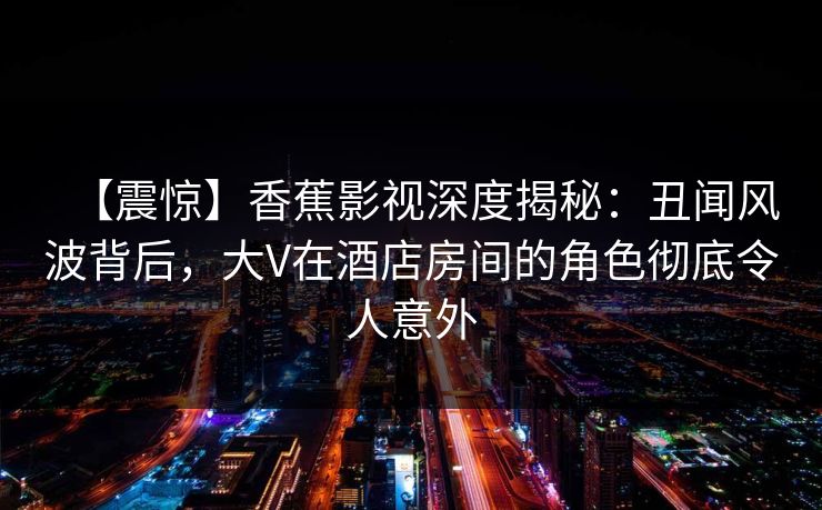 【震惊】香蕉影视深度揭秘：丑闻风波背后，大V在酒店房间的角色彻底令人意外