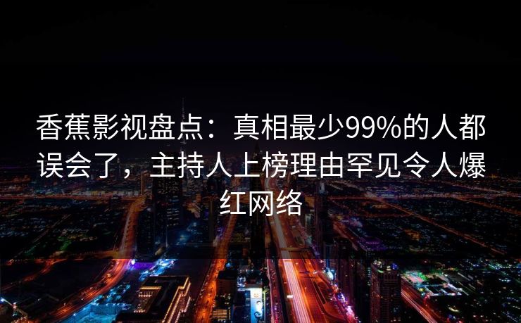 香蕉影视盘点：真相最少99%的人都误会了，主持人上榜理由罕见令人爆红网络