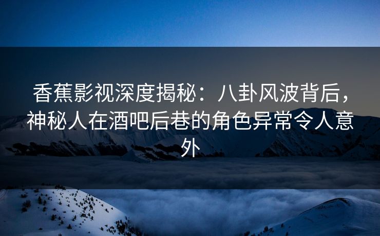 香蕉影视深度揭秘：八卦风波背后，神秘人在酒吧后巷的角色异常令人意外