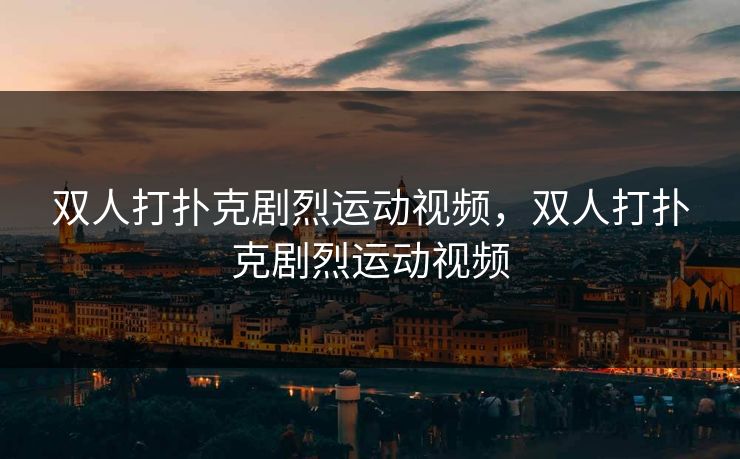 双人打扑克剧烈运动视频,双人打扑克剧烈运动视频 双人打扑克剧烈运动视频,双人打扑克剧烈运动视频