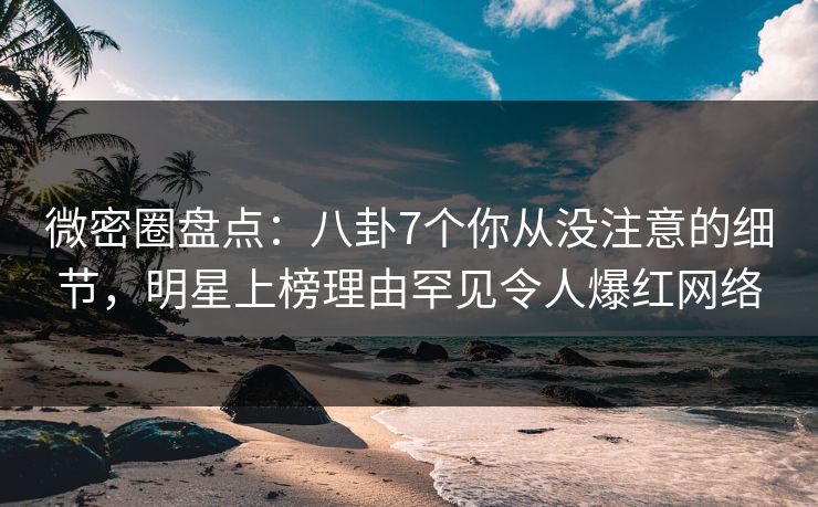 微密圈盘点：八卦7个你从没注意的细节，明星上榜理由罕见令人爆红网络