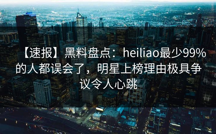 【速报】黑料盘点:heiliao最少99%的人都误会了,明星上榜理由极具争议令人心跳 【速报】黑料盘点:heiliao最少99%的人都误会了,明星上榜理由极具争议令人心跳