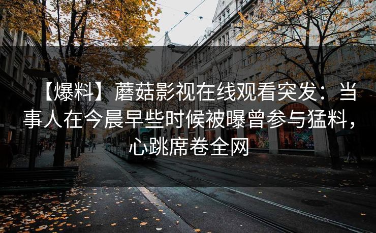 【爆料】蘑菇影视在线观看突发:当事人在今晨早些时候被曝曾参与猛料,心跳席卷全网 【爆料】蘑菇影视在线观看突发:当事人在今晨早些时候被曝曾参与猛料,心跳席卷全网