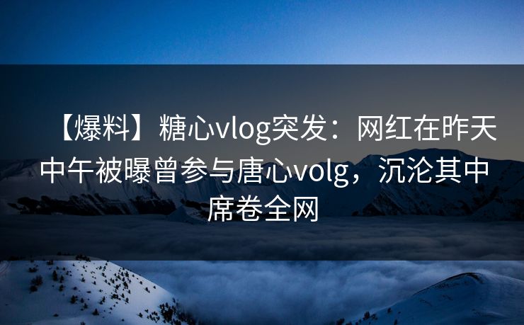 【爆料】糖心vlog突发：网红在昨天中午被曝曾参与唐心volg，沉沦其中席卷全网